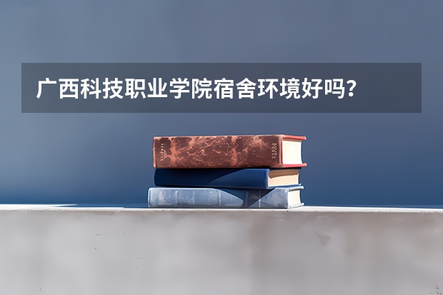 广西科技职业学院宿舍环境好吗？