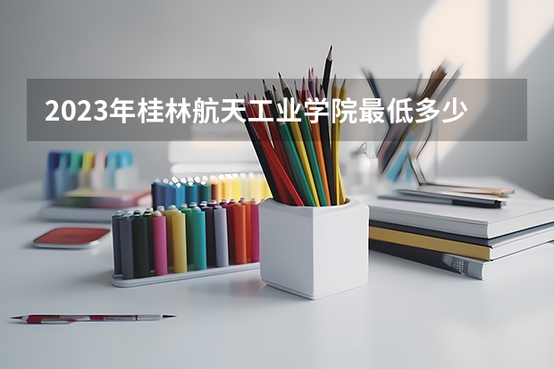 2023年桂林航天工业学院最低多少分能录取 广西历年录取分数线
