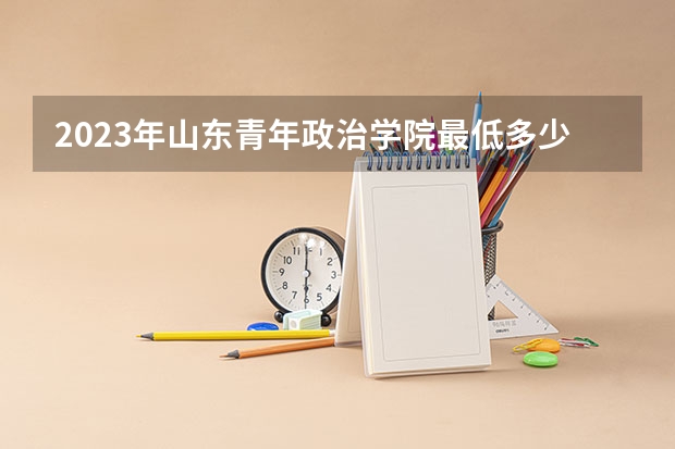 2023年山东青年政治学院最低多少分能录取 山东历年录取分数线