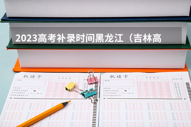 2023高考补录时间黑龙江（吉林高考生二批今天几点向院校投档）