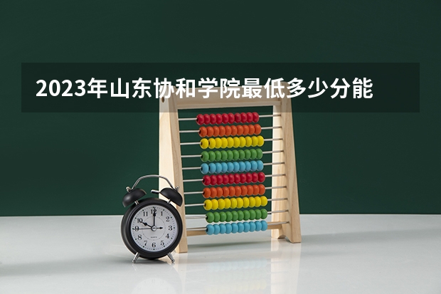 2023年山东协和学院最低多少分能录取 山东历年录取分数线