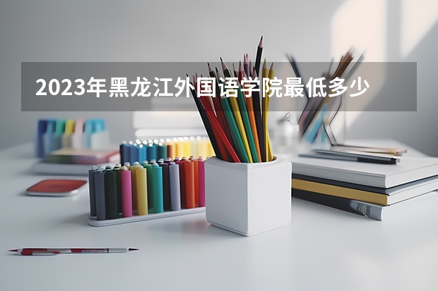 2023年黑龙江外国语学院最低多少分能录取 黑龙江历年录取分数线