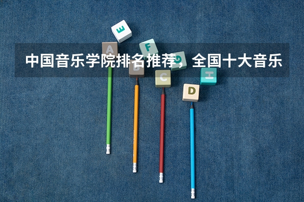 中国音乐学院排名推荐，全国十大音乐学院排名_中国排名前十音乐学院国内的（世界排名前十音乐学院）