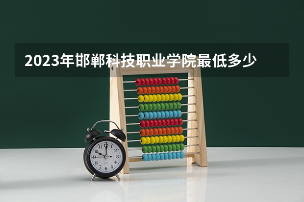 2023年邯郸科技职业学院最低多少分能录取 河北历年录取分数线