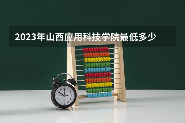 2023年山西应用科技学院最低多少分能录取 山西历年录取分数线
