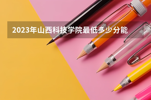 2023年山西科技学院最低多少分能录取 山西历年录取分数线