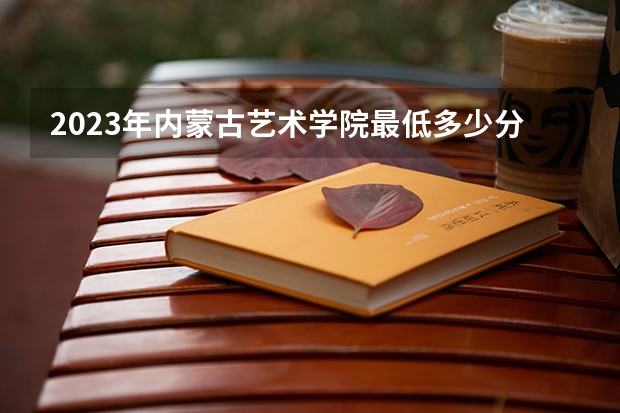 2023年内蒙古艺术学院最低多少分能录取 内蒙古历年录取分数线