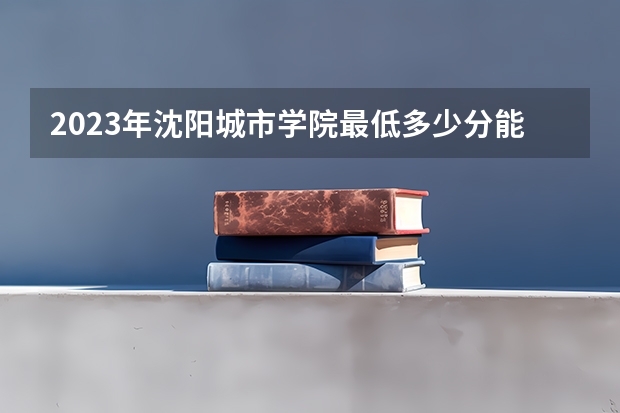 2023年沈阳城市学院最低多少分能录取 辽宁历年录取分数线