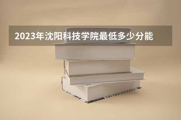 2023年沈阳科技学院最低多少分能录取 辽宁历年录取分数线