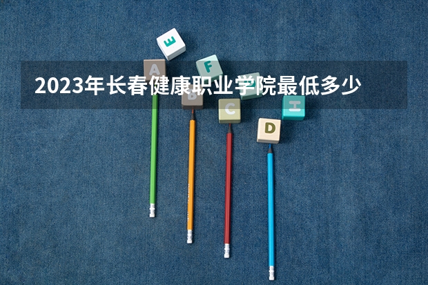 2023年长春健康职业学院最低多少分能录取 吉林历年录取分数线