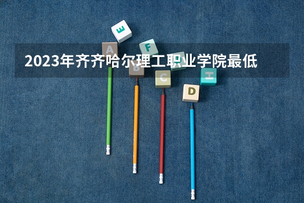 2023年齐齐哈尔理工职业学院最低多少分能录取 黑龙江历年录取分数线
