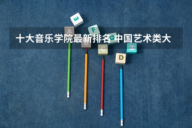 十大音乐学院最新排名 中国艺术类大学排名