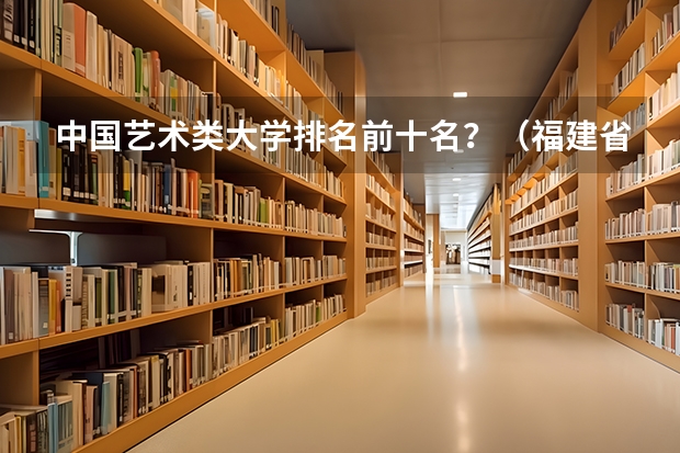 中国艺术类大学排名前十名？（福建省大学院校排名榜）