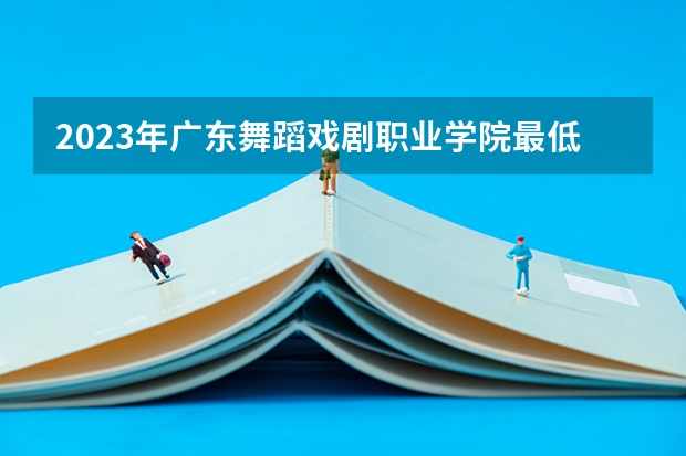 2023年广东舞蹈戏剧职业学院最低多少分能录取 广东历年录取分数线