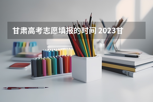 甘肃高考志愿填报的时间 2023甘肃志愿填报时间一览表