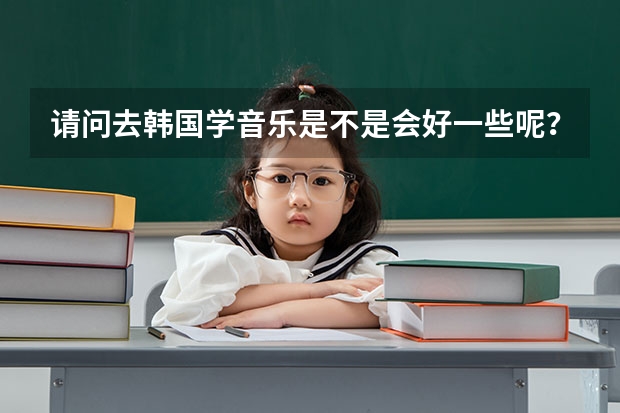 请问去韩国学音乐是不是会好一些呢?韩国留学本科。
