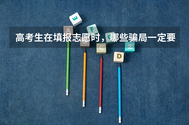 高考生在填报志愿时，哪些骗局一定要小心呢？