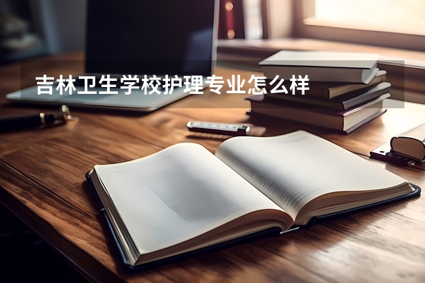 吉林卫生学校护理专业怎么样
