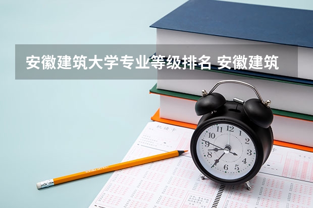 安徽建筑大学专业等级排名 安徽建筑大学的王牌专业排名