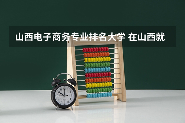 山西电子商务专业排名大学 在山西就业学电商专业好就业吗？