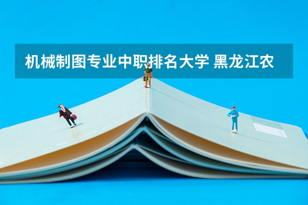 机械制图专业中职排名大学 黑龙江农垦科技职业学院专业排名哪个专业好满意度Top10