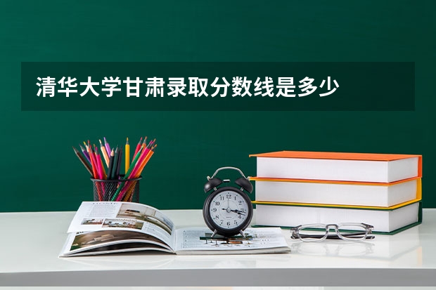 清华大学甘肃录取分数线是多少