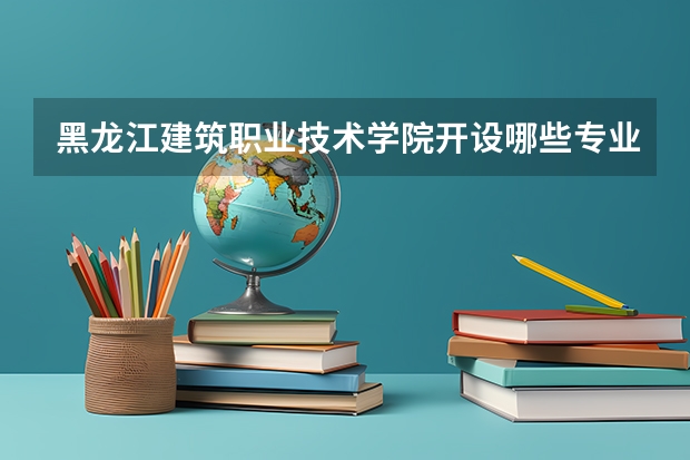 黑龙江建筑职业技术学院开设哪些专业，黑龙江建筑职业技术学院招生专业名单汇总