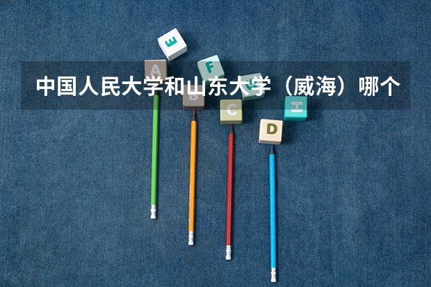 中国人民大学和山东大学（威海）哪个值得报考（录取分数线对比）