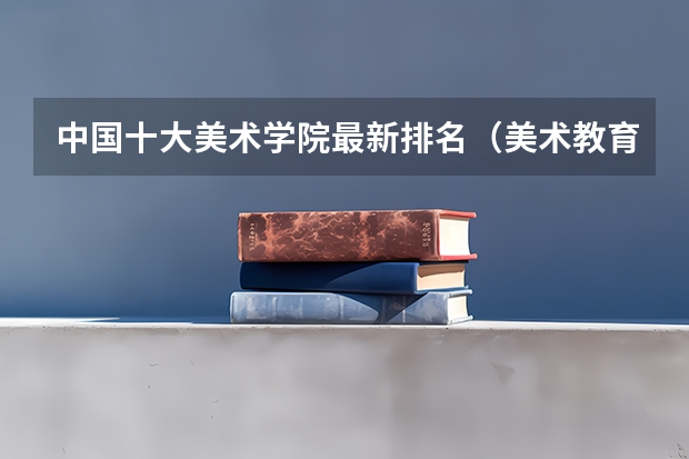 中国十大美术学院最新排名（美术教育专业大学排名及录取分数线2023年高考参考）