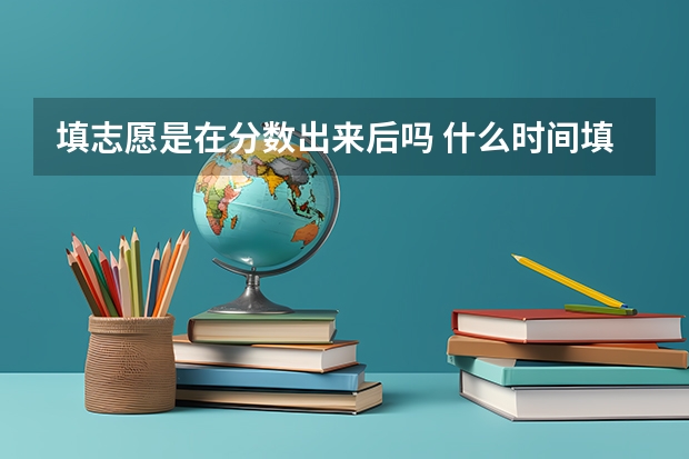 填志愿是在分数出来后吗 什么时间填报高考志愿