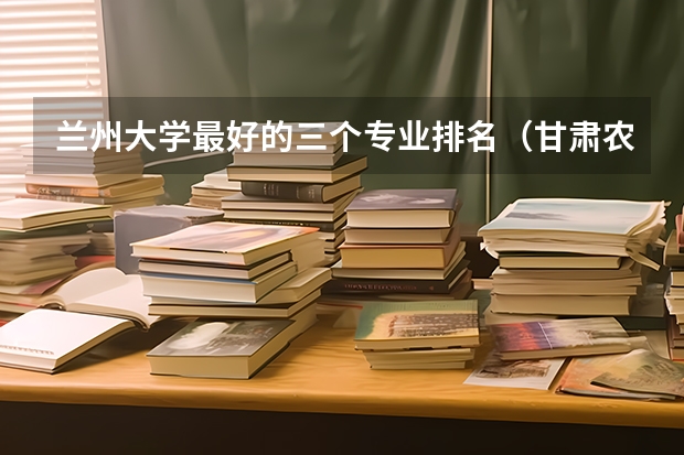 兰州大学最好的三个专业排名（甘肃农业大学王牌专业排名）