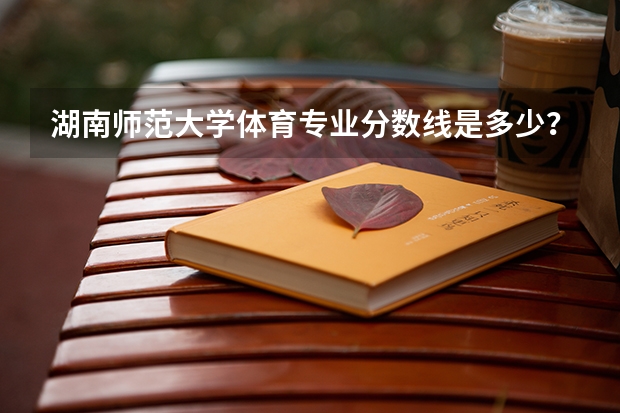 湖南师范大学体育专业分数线是多少？